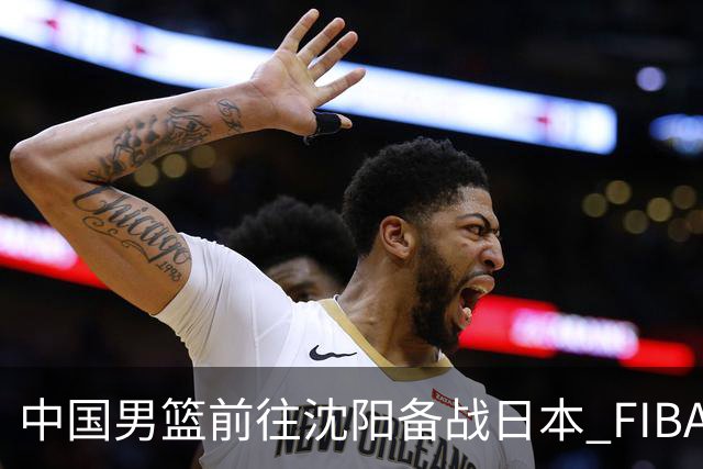 中国男篮前往沈阳备战日本 FIBA高度评价杨瀚森